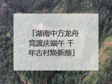 湖南中方龙舟竞渡庆端午 千年古村焕新颜
