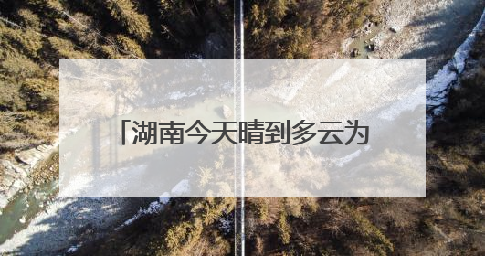 湖南今天晴到多云为主 明起降雨发展中部南部局地有大暴雨