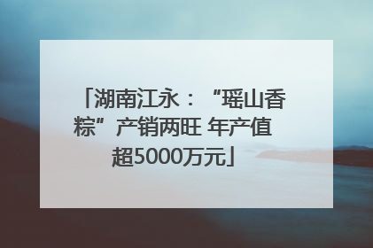 湖南江永：“瑶山香粽”产销两旺 年产值超5000万元