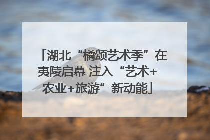 湖北“橘颂艺术季”在夷陵启幕 注入“艺术+农业+旅游”新动能