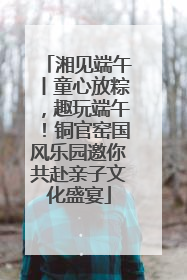 湘见端午丨童心放粽，趣玩端午！铜官窑国风乐园邀你共赴亲子文化盛宴