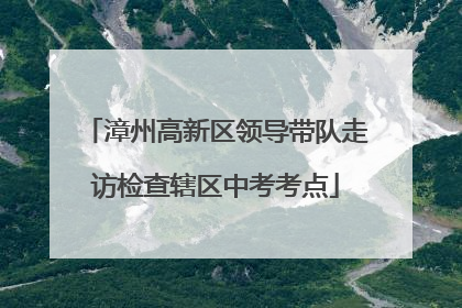 漳州高新区领导带队走访检查辖区中考考点