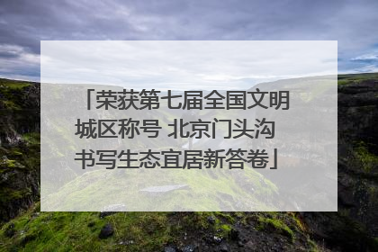 荣获第七届全国文明城区称号 北京门头沟书写生态宜居新答卷