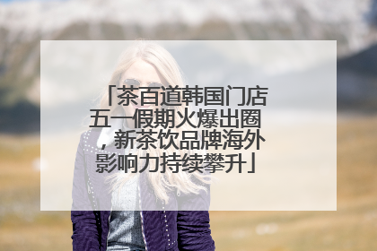 茶百道韩国门店五一假期火爆出圈，新茶饮品牌海外影响力持续攀升