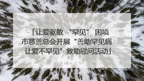 让爱驱散 “罕见” 困境 市慈善总会开展“善助罕见病 让爱不罕见”救助慰问活动