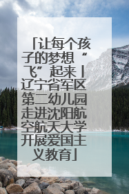 让每个孩子的梦想“飞”起来丨辽宁省军区第二幼儿园走进沈阳航空航天大学开展爱国主义教育
