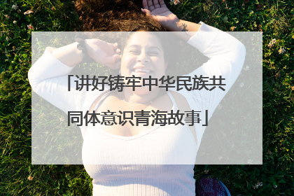 讲好铸牢中华民族共同体意识青海故事