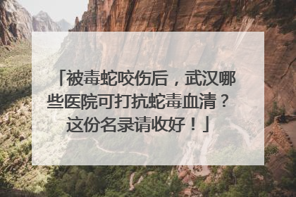 被毒蛇咬伤后，武汉哪些医院可打抗蛇毒血清？这份名录请收好！