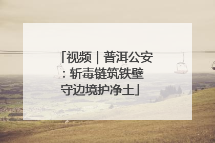 视频｜普洱公安：斩毒链筑铁壁 守边境护净土