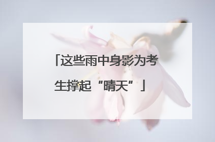 这些雨中身影为考生撑起“晴天”