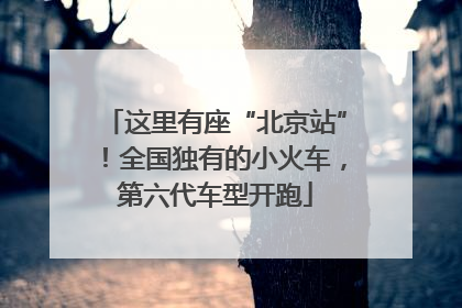 这里有座“北京站”！全国独有的小火车，第六代车型开跑