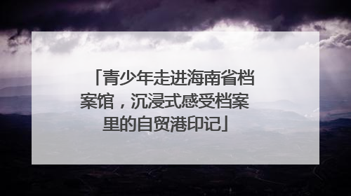 青少年走进海南省档案馆，沉浸式感受档案里的自贸港印记
