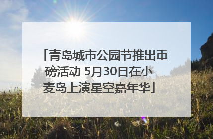 青岛城市公园节推出重磅活动 5月30日在小麦岛上演星空嘉年华