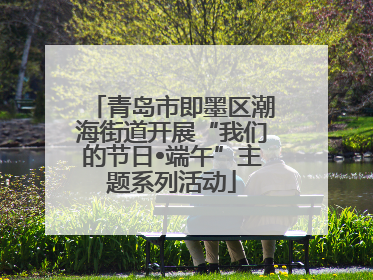 青岛市即墨区潮海街道开展“我们的节日•端午”主题系列活动