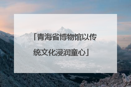青海省博物馆以传统文化浸润童心