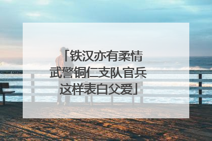 铁汉亦有柔情 武警铜仁支队官兵这样表白父爱