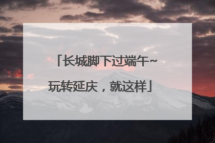 长城脚下过端午~玩转延庆，就这样