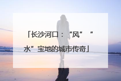 长沙河口：“风”“水”宝地的城市传奇
