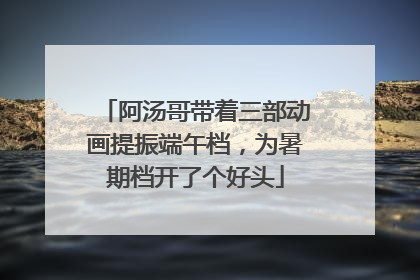 阿汤哥带着三部动画提振端午档，为暑期档开了个好头