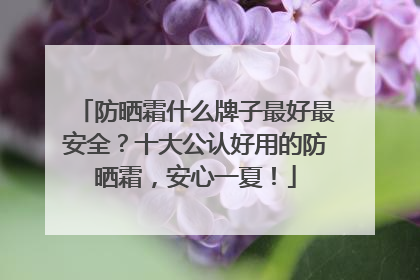 防晒霜什么牌子最好最安全？十大公认好用的防晒霜，安心一夏！