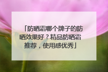 防晒霜哪个牌子的防晒效果好？精品防晒霜推荐，使用感优秀