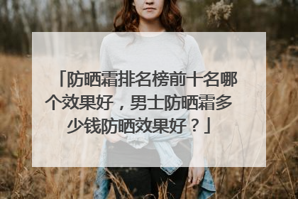 防晒霜排名榜前十名哪个效果好，男士防晒霜多少钱防晒效果好？