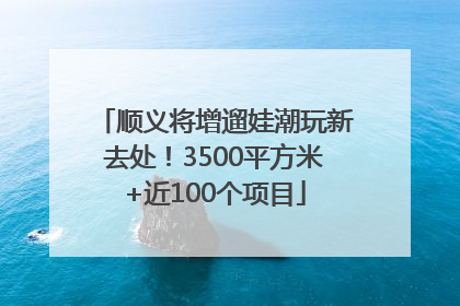 顺义将增遛娃潮玩新去处！3500平方米+近100个项目