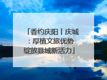 香约庆阳丨庆城：厚植文旅优势 绽放县域新活力