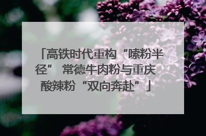 高铁时代重构“嗦粉半径” 常德牛肉粉与重庆酸辣粉“双向奔赴”
