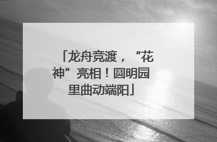 龙舟竞渡，“花神”亮相！圆明园里曲动端阳