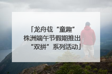 龙舟载“童趣” 株洲端午节假期推出“双拼”系列活动