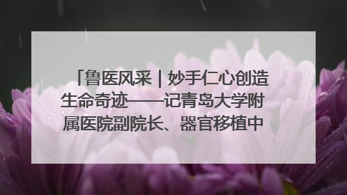 鲁医风采｜妙手仁心创造生命奇迹——记青岛大学附属医院副院长、器官移植中心主任、主任医师蔡金贞