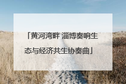 黄河湾畔 淄博奏响生态与经济共生协奏曲