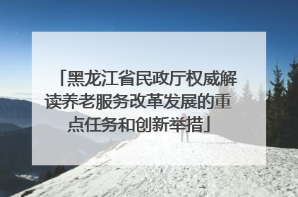 黑龙江省民政厅权威解读养老服务改革发展的重点任务和创新举措