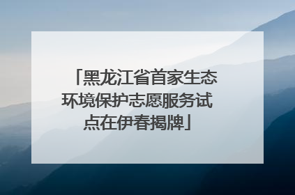 黑龙江省首家生态环境保护志愿服务试点在伊春揭牌