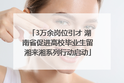 3万余岗位引才 湖南省促进高校毕业生留湘来湘系列行动启动