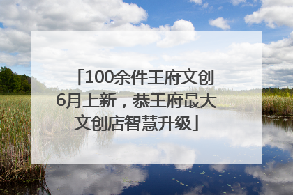 100余件王府文创6月上新，恭王府最大文创店智慧升级