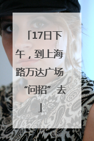 17日下午，到上海路万达广场“问招”去