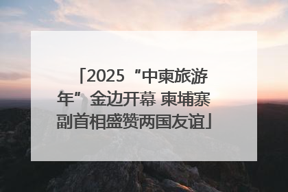 2025“中柬旅游年”金边开幕 柬埔寨副首相盛赞两国友谊