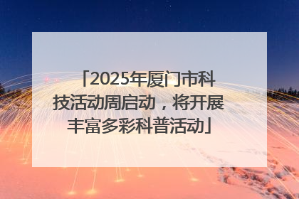 2025年厦门市科技活动周启动，将开展丰富多彩科普活动