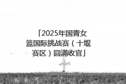 2025年国青女篮国际挑战赛（十堰赛区）圆满收官