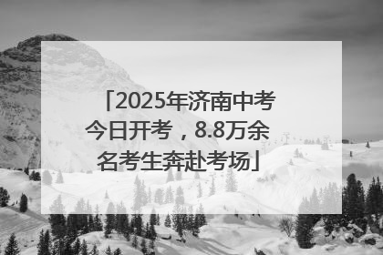 2025年济南中考今日开考，8.8万余名考生奔赴考场