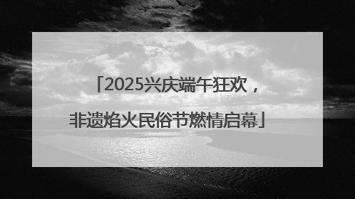 2025兴庆端午狂欢，非遗焰火民俗节燃情启幕