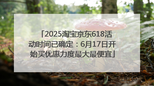 2025淘宝京东618活动时间已确定：6月17日开始买优惠力度最大最便宜
