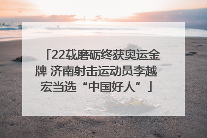 22载磨砺终获奥运金牌 济南射击运动员李越宏当选“中国好人”