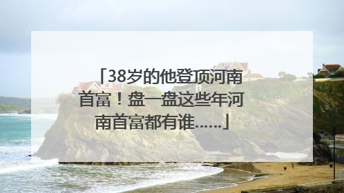 38岁的他登顶河南首富！盘一盘这些年河南首富都有谁……