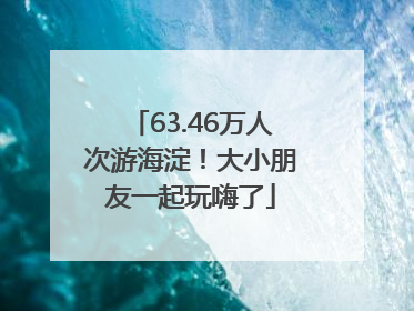 63.46万人次游海淀！大小朋友一起玩嗨了