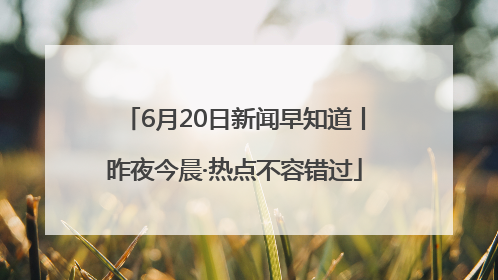 6月20日新闻早知道丨昨夜今晨·热点不容错过