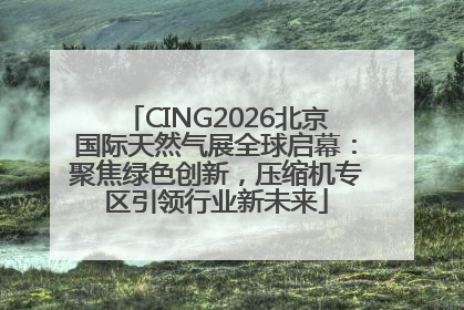 CING2026北京国际天然气展全球启幕：聚焦绿色创新，压缩机专区引领行业新未来